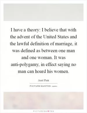 I have a theory: I believe that with the advent of the United States and the lawful definition of marriage, it was defined as between one man and one woman. It was anti-polygamy, in effect saying no man can hoard his women Picture Quote #1