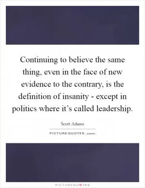 Continuing to believe the same thing, even in the face of new evidence to the contrary, is the definition of insanity - except in politics where it’s called leadership Picture Quote #1