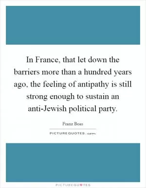In France, that let down the barriers more than a hundred years ago, the feeling of antipathy is still strong enough to sustain an anti-Jewish political party Picture Quote #1