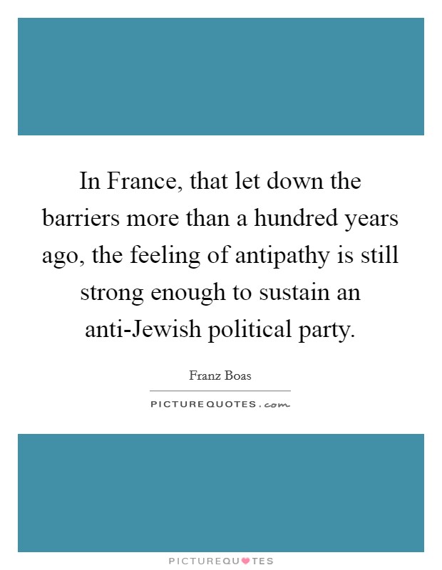 In France, that let down the barriers more than a hundred years ago, the feeling of antipathy is still strong enough to sustain an anti-Jewish political party. Picture Quote #1