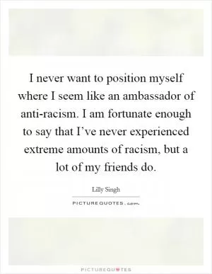 I never want to position myself where I seem like an ambassador of anti-racism. I am fortunate enough to say that I’ve never experienced extreme amounts of racism, but a lot of my friends do Picture Quote #1