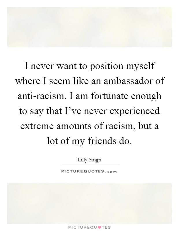 I never want to position myself where I seem like an ambassador of anti-racism. I am fortunate enough to say that I've never experienced extreme amounts of racism, but a lot of my friends do. Picture Quote #1