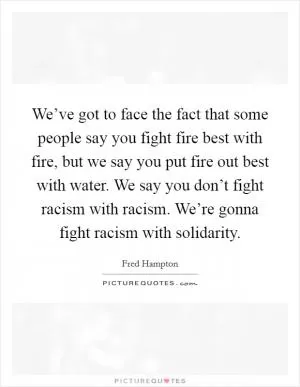 We’ve got to face the fact that some people say you fight fire best with fire, but we say you put fire out best with water. We say you don’t fight racism with racism. We’re gonna fight racism with solidarity Picture Quote #1