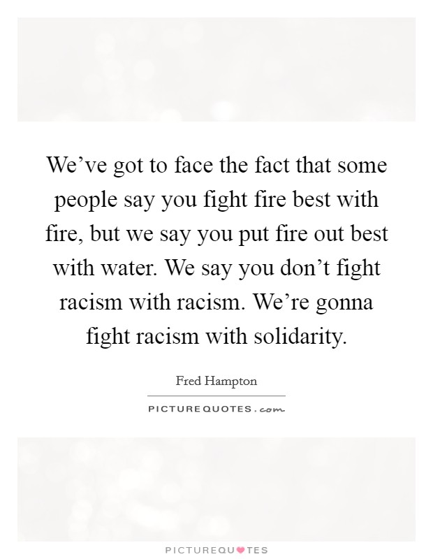 We've got to face the fact that some people say you fight fire best with fire, but we say you put fire out best with water. We say you don't fight racism with racism. We're gonna fight racism with solidarity. Picture Quote #1