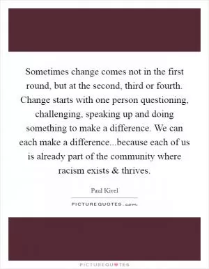Sometimes change comes not in the first round, but at the second, third or fourth. Change starts with one person questioning, challenging, speaking up and doing something to make a difference. We can each make a difference...because each of us is already part of the community where racism exists and thrives Picture Quote #1