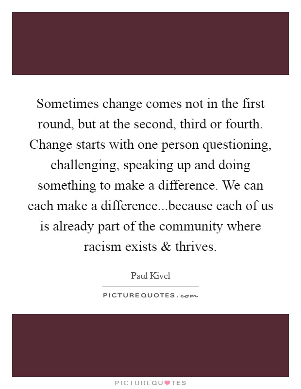 Sometimes change comes not in the first round, but at the second, third or fourth. Change starts with one person questioning, challenging, speaking up and doing something to make a difference. We can each make a difference...because each of us is already part of the community where racism exists and thrives. Picture Quote #1