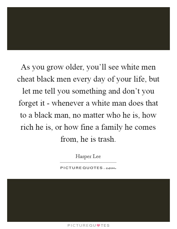 As you grow older, you'll see white men cheat black men every day of your life, but let me tell you something and don't you forget it - whenever a white man does that to a black man, no matter who he is, how rich he is, or how fine a family he comes from, he is trash. Picture Quote #1