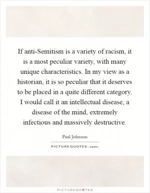If anti-Semitism is a variety of racism, it is a most peculiar variety, with many unique characteristics. In my view as a historian, it is so peculiar that it deserves to be placed in a quite different category. I would call it an intellectual disease, a disease of the mind, extremely infectious and massively destructive Picture Quote #1
