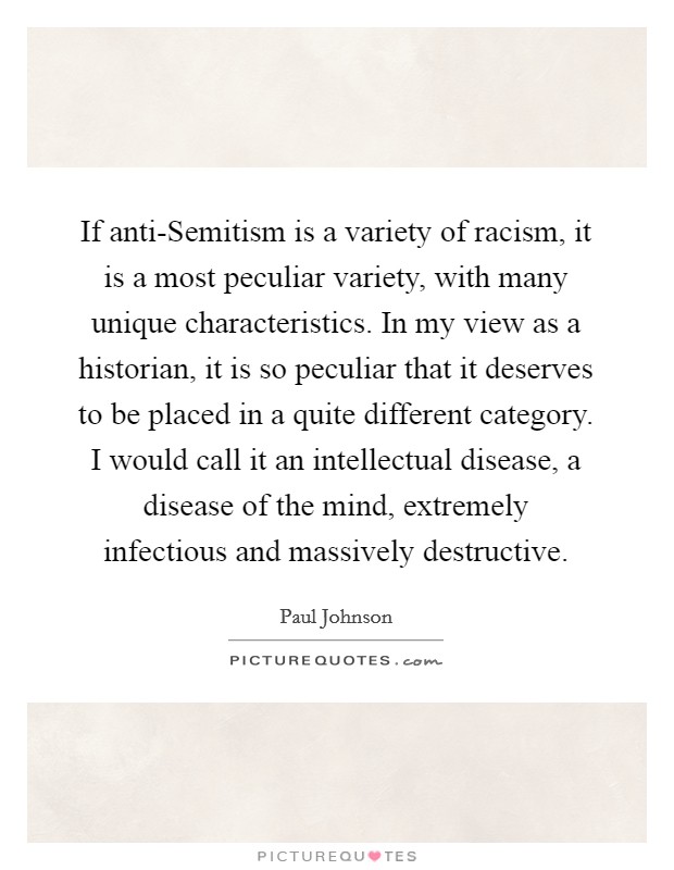 If anti-Semitism is a variety of racism, it is a most peculiar variety, with many unique characteristics. In my view as a historian, it is so peculiar that it deserves to be placed in a quite different category. I would call it an intellectual disease, a disease of the mind, extremely infectious and massively destructive. Picture Quote #1