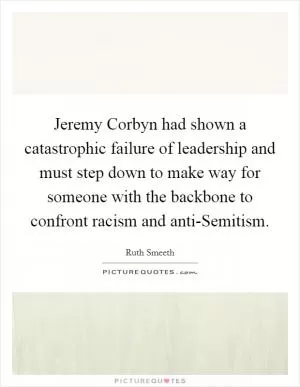 Jeremy Corbyn had shown a catastrophic failure of leadership and must step down to make way for someone with the backbone to confront racism and anti-Semitism Picture Quote #1