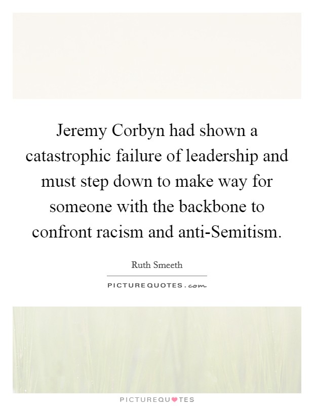 Jeremy Corbyn had shown a catastrophic failure of leadership and must step down to make way for someone with the backbone to confront racism and anti-Semitism. Picture Quote #1