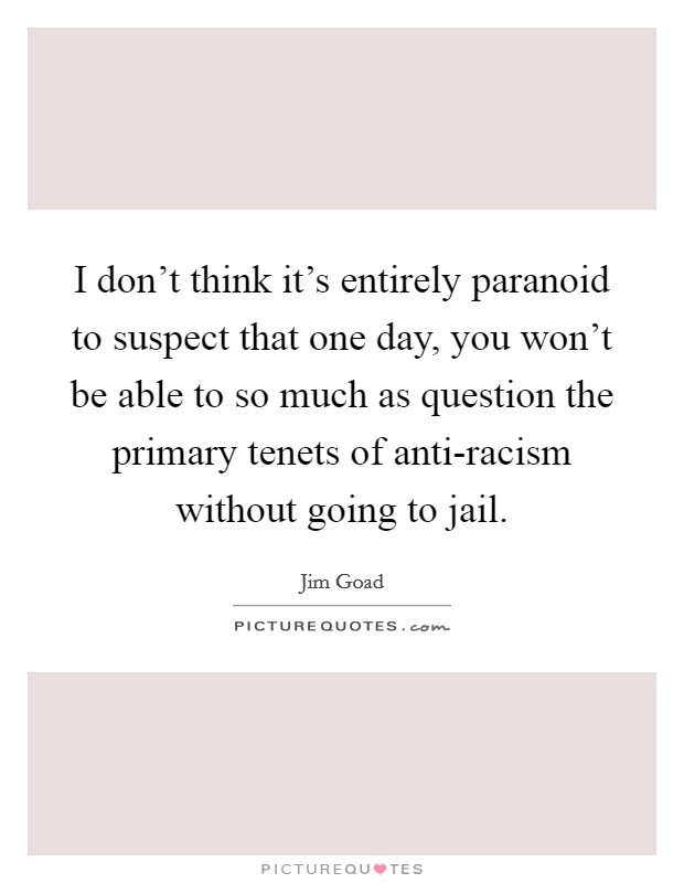 I don't think it's entirely paranoid to suspect that one day, you won't be able to so much as question the primary tenets of anti-racism without going to jail. Picture Quote #1