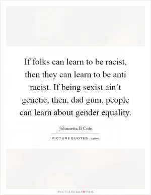 If folks can learn to be racist, then they can learn to be anti racist. If being sexist ain’t genetic, then, dad gum, people can learn about gender equality Picture Quote #1
