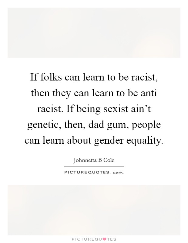 If folks can learn to be racist, then they can learn to be anti racist. If being sexist ain't genetic, then, dad gum, people can learn about gender equality. Picture Quote #1