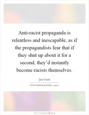 Anti-racist propaganda is relentless and inescapable, as if the propagandists fear that if they shut up about it for a second, they’d instantly become racists themselves Picture Quote #1