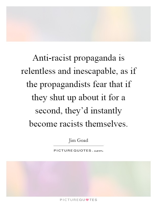 Anti-racist propaganda is relentless and inescapable, as if the propagandists fear that if they shut up about it for a second, they'd instantly become racists themselves. Picture Quote #1