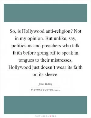 So, is Hollywood anti-religion? Not in my opinion. But unlike, say, politicians and preachers who talk faith before going off to speak in tongues to their mistresses, Hollywood just doesn’t wear its faith on its sleeve Picture Quote #1