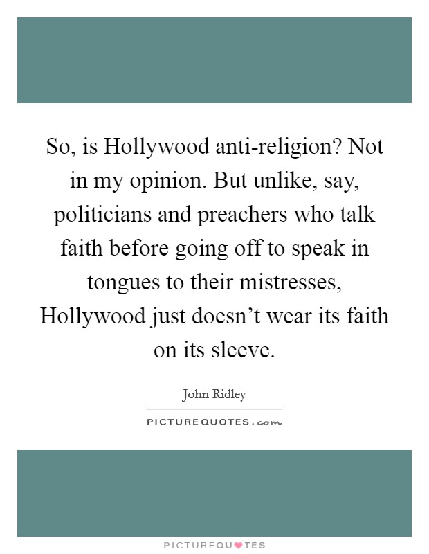So, is Hollywood anti-religion? Not in my opinion. But unlike, say, politicians and preachers who talk faith before going off to speak in tongues to their mistresses, Hollywood just doesn't wear its faith on its sleeve. Picture Quote #1