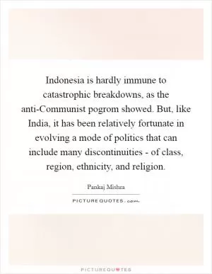Indonesia is hardly immune to catastrophic breakdowns, as the anti-Communist pogrom showed. But, like India, it has been relatively fortunate in evolving a mode of politics that can include many discontinuities - of class, region, ethnicity, and religion Picture Quote #1