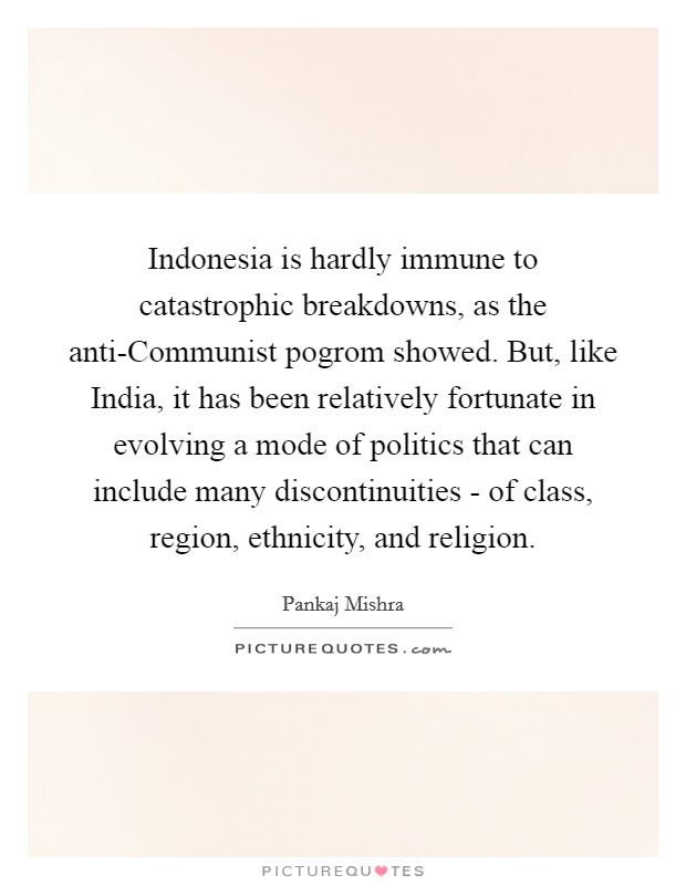 Indonesia is hardly immune to catastrophic breakdowns, as the anti-Communist pogrom showed. But, like India, it has been relatively fortunate in evolving a mode of politics that can include many discontinuities - of class, region, ethnicity, and religion. Picture Quote #1