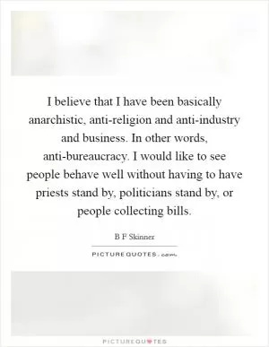 I believe that I have been basically anarchistic, anti-religion and anti-industry and business. In other words, anti-bureaucracy. I would like to see people behave well without having to have priests stand by, politicians stand by, or people collecting bills Picture Quote #1