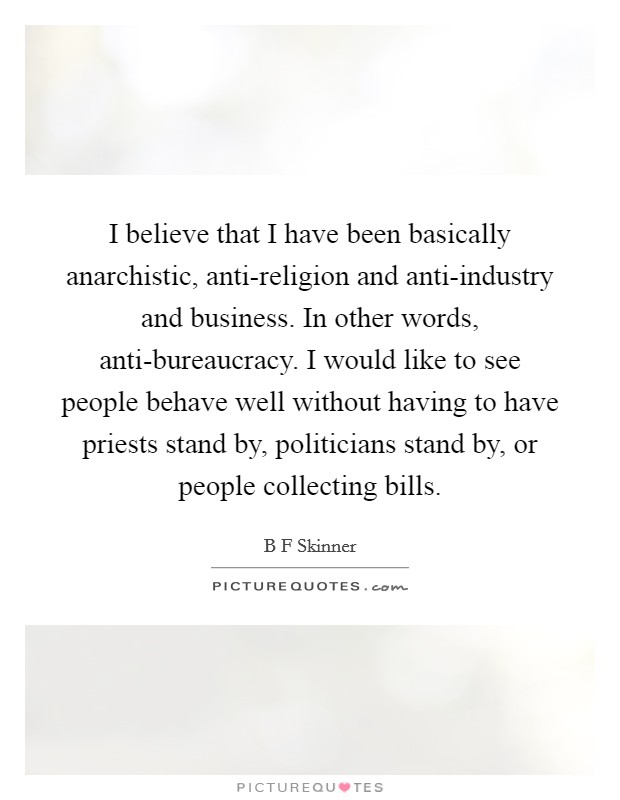 I believe that I have been basically anarchistic, anti-religion and anti-industry and business. In other words, anti-bureaucracy. I would like to see people behave well without having to have priests stand by, politicians stand by, or people collecting bills. Picture Quote #1