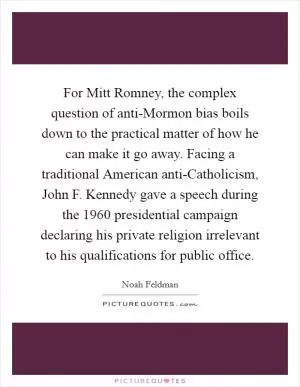 For Mitt Romney, the complex question of anti-Mormon bias boils down to the practical matter of how he can make it go away. Facing a traditional American anti-Catholicism, John F. Kennedy gave a speech during the 1960 presidential campaign declaring his private religion irrelevant to his qualifications for public office Picture Quote #1
