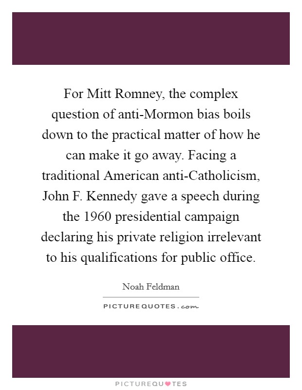 For Mitt Romney, the complex question of anti-Mormon bias boils down to the practical matter of how he can make it go away. Facing a traditional American anti-Catholicism, John F. Kennedy gave a speech during the 1960 presidential campaign declaring his private religion irrelevant to his qualifications for public office. Picture Quote #1