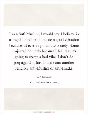 I’m a Sufi Muslim, I would say. I believe in using the medium to create a good vibration because art is so important to society. Some projects I don’t do because I feel that it’s going to create a bad vibe. I don’t do propaganda films that are anti another religion, anti-Muslim or anti-Hindu Picture Quote #1