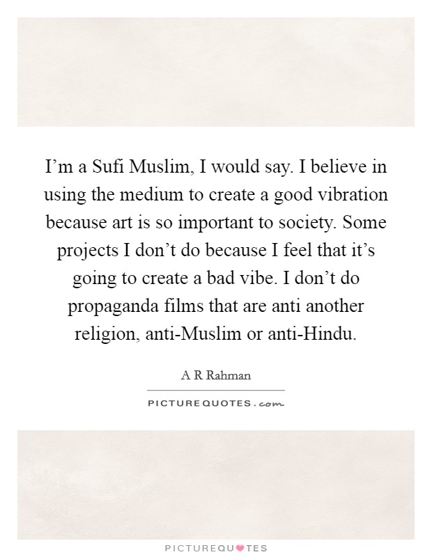 I'm a Sufi Muslim, I would say. I believe in using the medium to create a good vibration because art is so important to society. Some projects I don't do because I feel that it's going to create a bad vibe. I don't do propaganda films that are anti another religion, anti-Muslim or anti-Hindu. Picture Quote #1