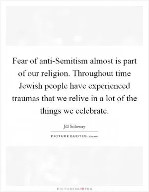 Fear of anti-Semitism almost is part of our religion. Throughout time Jewish people have experienced traumas that we relive in a lot of the things we celebrate Picture Quote #1