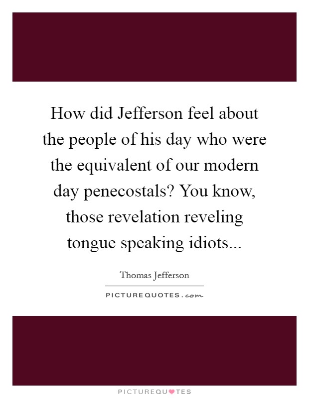 How did Jefferson feel about the people of his day who were the equivalent of our modern day penecostals? You know, those revelation reveling tongue speaking idiots... Picture Quote #1