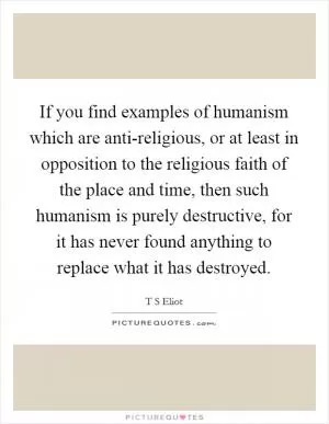 If you find examples of humanism which are anti-religious, or at least in opposition to the religious faith of the place and time, then such humanism is purely destructive, for it has never found anything to replace what it has destroyed Picture Quote #1