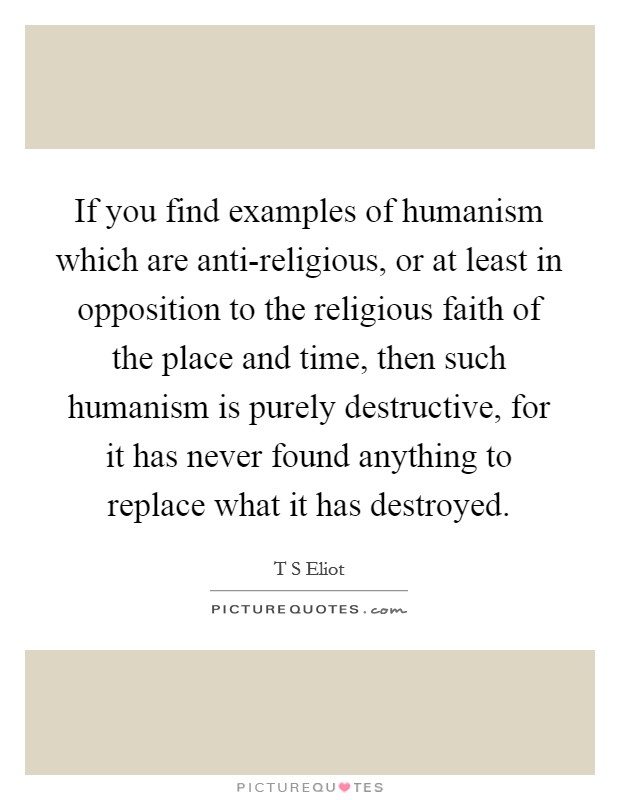 If you find examples of humanism which are anti-religious, or at least in opposition to the religious faith of the place and time, then such humanism is purely destructive, for it has never found anything to replace what it has destroyed. Picture Quote #1