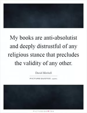 My books are anti-absolutist and deeply distrustful of any religious stance that precludes the validity of any other Picture Quote #1