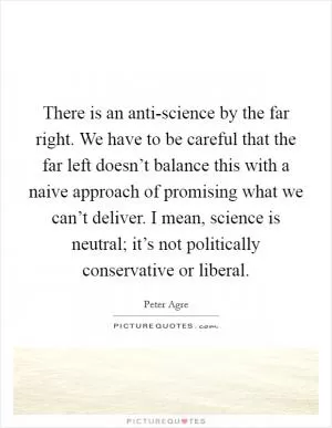 There is an anti-science by the far right. We have to be careful that the far left doesn’t balance this with a naive approach of promising what we can’t deliver. I mean, science is neutral; it’s not politically conservative or liberal Picture Quote #1