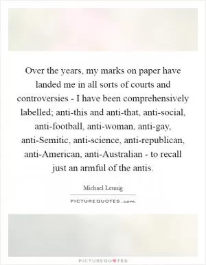 Over the years, my marks on paper have landed me in all sorts of courts and controversies - I have been comprehensively labelled; anti-this and anti-that, anti-social, anti-football, anti-woman, anti-gay, anti-Semitic, anti-science, anti-republican, anti-American, anti-Australian - to recall just an armful of the antis Picture Quote #1