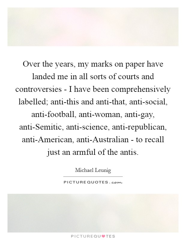 Over the years, my marks on paper have landed me in all sorts of courts and controversies - I have been comprehensively labelled; anti-this and anti-that, anti-social, anti-football, anti-woman, anti-gay, anti-Semitic, anti-science, anti-republican, anti-American, anti-Australian - to recall just an armful of the antis. Picture Quote #1