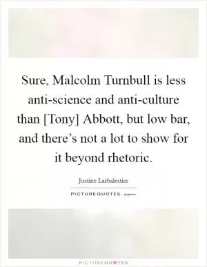 Sure, Malcolm Turnbull is less anti-science and anti-culture than [Tony] Abbott, but low bar, and there’s not a lot to show for it beyond rhetoric Picture Quote #1