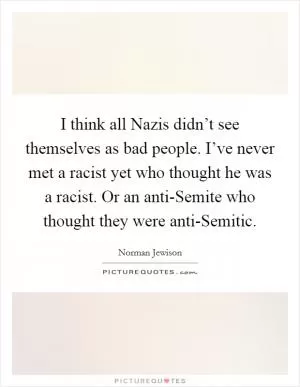 I think all Nazis didn’t see themselves as bad people. I’ve never met a racist yet who thought he was a racist. Or an anti-Semite who thought they were anti-Semitic Picture Quote #1