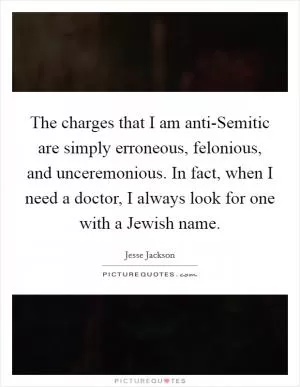 The charges that I am anti-Semitic are simply erroneous, felonious, and unceremonious. In fact, when I need a doctor, I always look for one with a Jewish name Picture Quote #1