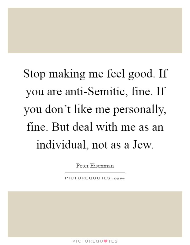 Stop making me feel good. If you are anti-Semitic, fine. If you don't like me personally, fine. But deal with me as an individual, not as a Jew. Picture Quote #1