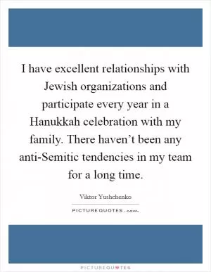 I have excellent relationships with Jewish organizations and participate every year in a Hanukkah celebration with my family. There haven’t been any anti-Semitic tendencies in my team for a long time Picture Quote #1
