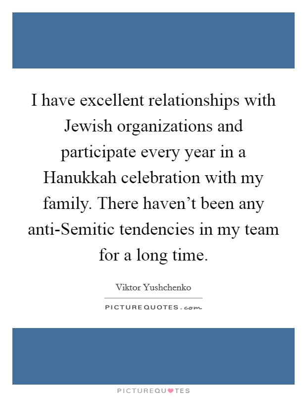 I have excellent relationships with Jewish organizations and participate every year in a Hanukkah celebration with my family. There haven't been any anti-Semitic tendencies in my team for a long time. Picture Quote #1