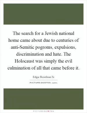 The search for a Jewish national home came about due to centuries of anti-Semitic pogroms, expulsions, discrimination and hate. The Holocaust was simply the evil culmination of all that came before it Picture Quote #1