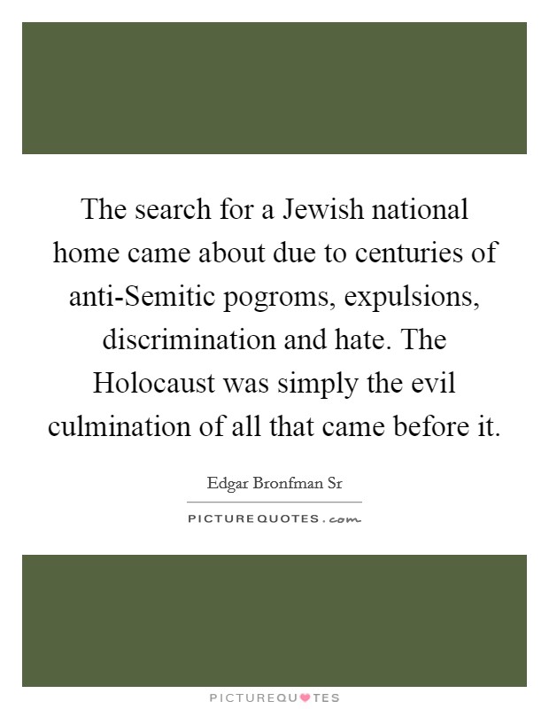 The search for a Jewish national home came about due to centuries of anti-Semitic pogroms, expulsions, discrimination and hate. The Holocaust was simply the evil culmination of all that came before it. Picture Quote #1