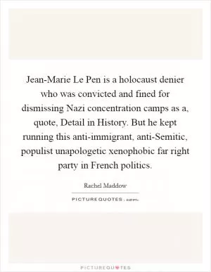 Jean-Marie Le Pen is a holocaust denier who was convicted and fined for dismissing Nazi concentration camps as a, quote, Detail in History. But he kept running this anti-immigrant, anti-Semitic, populist unapologetic xenophobic far right party in French politics Picture Quote #1