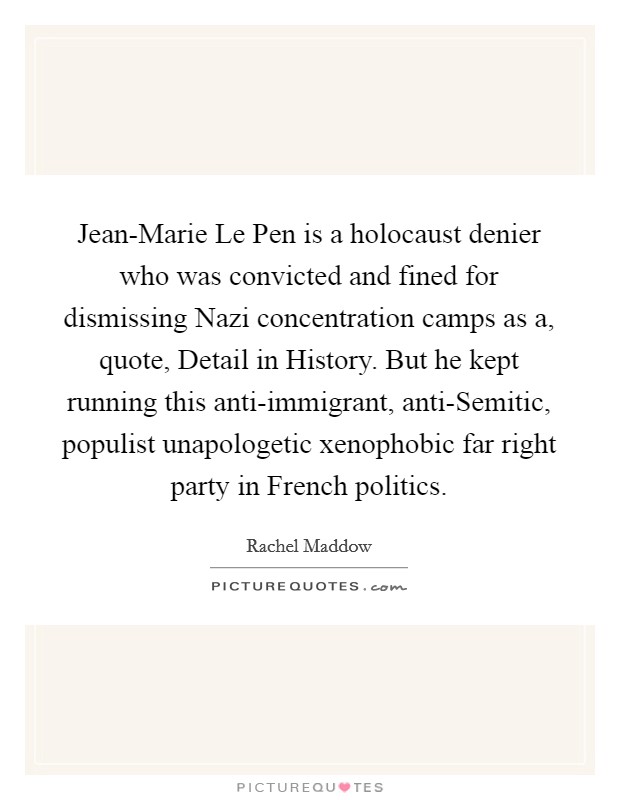 Jean-Marie Le Pen is a holocaust denier who was convicted and fined for dismissing Nazi concentration camps as a, quote, Detail in History. But he kept running this anti-immigrant, anti-Semitic, populist unapologetic xenophobic far right party in French politics. Picture Quote #1