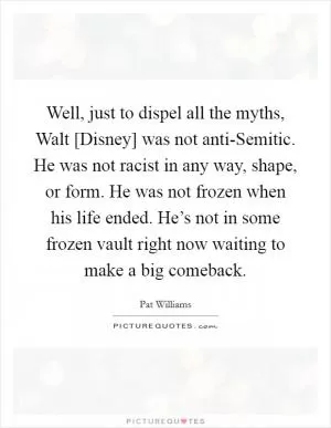 Well, just to dispel all the myths, Walt [Disney] was not anti-Semitic. He was not racist in any way, shape, or form. He was not frozen when his life ended. He’s not in some frozen vault right now waiting to make a big comeback Picture Quote #1