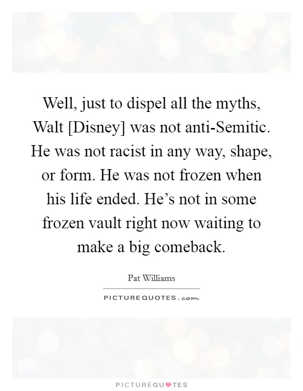 Well, just to dispel all the myths, Walt [Disney] was not anti-Semitic. He was not racist in any way, shape, or form. He was not frozen when his life ended. He's not in some frozen vault right now waiting to make a big comeback. Picture Quote #1
